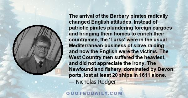 The arrival of the Barbary pirates radically changed English attitudes. Instead of patriotic pirates plundering foreign cargoes and bringing them homes to enrich their countrymen, the 'Turks' were in the usual