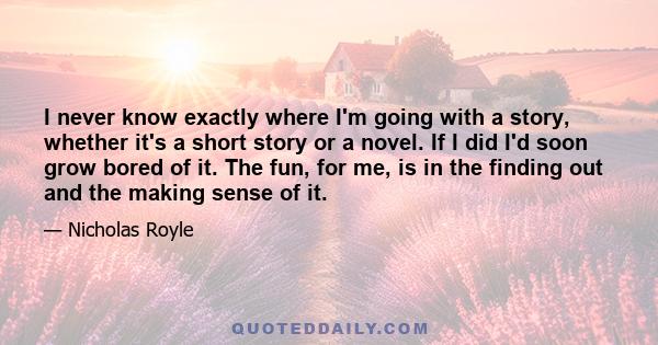 I never know exactly where I'm going with a story, whether it's a short story or a novel. If I did I'd soon grow bored of it. The fun, for me, is in the finding out and the making sense of it.