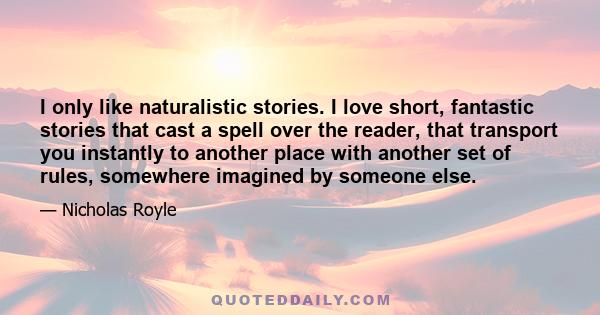 I only like naturalistic stories. I love short, fantastic stories that cast a spell over the reader, that transport you instantly to another place with another set of rules, somewhere imagined by someone else.