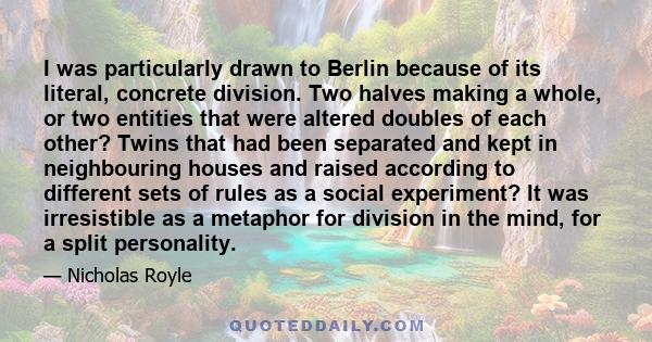 I was particularly drawn to Berlin because of its literal, concrete division. Two halves making a whole, or two entities that were altered doubles of each other? Twins that had been separated and kept in neighbouring