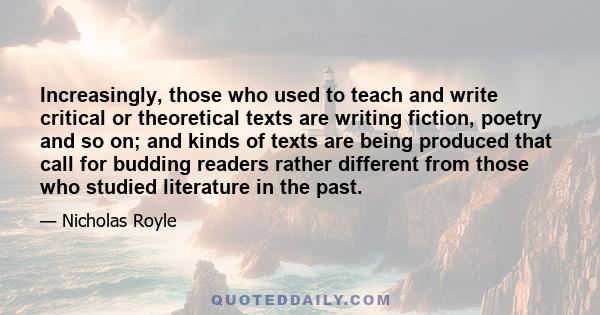 Increasingly, those who used to teach and write critical or theoretical texts are writing fiction, poetry and so on; and kinds of texts are being produced that call for budding readers rather different from those who