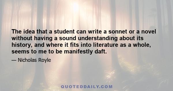 The idea that a student can write a sonnet or a novel without having a sound understanding about its history, and where it fits into literature as a whole, seems to me to be manifestly daft.