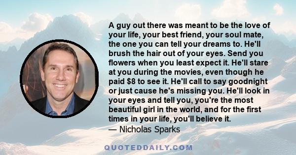 A guy out there was meant to be the love of your life, your best friend, your soul mate, the one you can tell your dreams to. He'll brush the hair out of your eyes. Send you flowers when you least expect it. He'll stare 