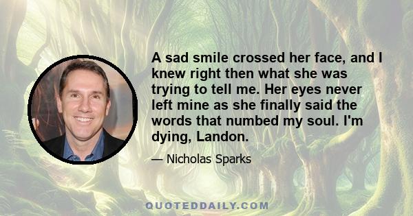 A sad smile crossed her face, and I knew right then what she was trying to tell me. Her eyes never left mine as she finally said the words that numbed my soul. I'm dying, Landon.