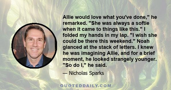 Allie would love what you've done, he remarked. She was always a softie when it came to things like this. I folded my hands in my lap. I wish she could be there this weekend. Noah glanced at the stack of letters. I knew 