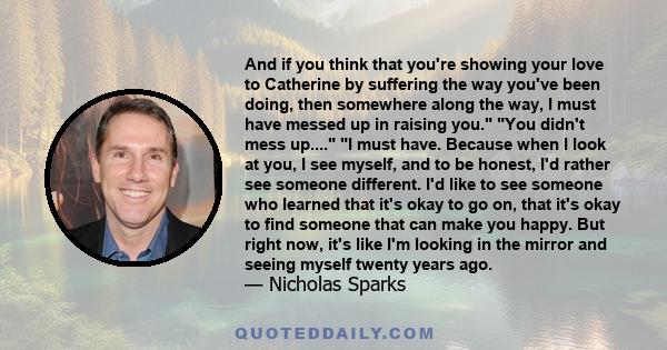 And if you think that you're showing your love to Catherine by suffering the way you've been doing, then somewhere along the way, I must have messed up in raising you. You didn't mess up.... I must have. Because when I