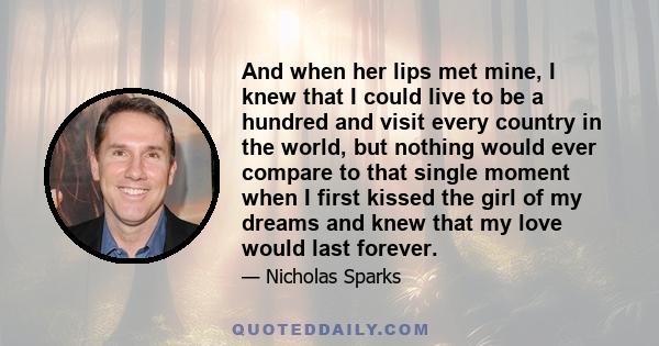 And when her lips met mine, I knew that I could live to be a hundred and visit every country in the world, but nothing would ever compare to that single moment when I first kissed the girl of my dreams and knew that my