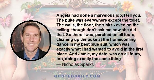 Angela had done a marvelous job, I tell you. The puke was everywhere except the toilet. The walls, the floor, the sinks - even on the ceiling, though don't ask me how she did that. So there I was, perched on all fours,