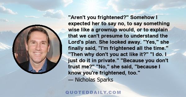 Aren't you frightened? Somehow I expected her to say no, to say something wise like a grownup would, or to explain that we can't presume to understand the Lord's plan. She looked away. Yes, she finally said, I'm