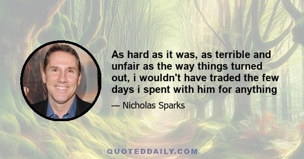 As hard as it was, as terrible and unfair as the way things turned out, i wouldn't have traded the few days i spent with him for anything