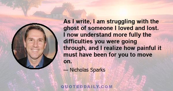 As I write, I am struggling with the ghost of someone I loved and lost. I now understand more fully the difficulties you were going through, and I realize how painful it must have been for you to move on.