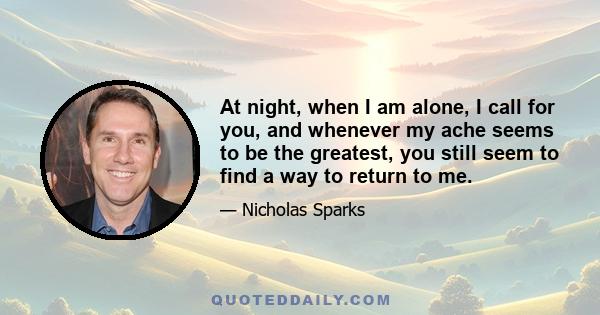 At night, when I am alone, I call for you, and whenever my ache seems to be the greatest, you still seem to find a way to return to me.