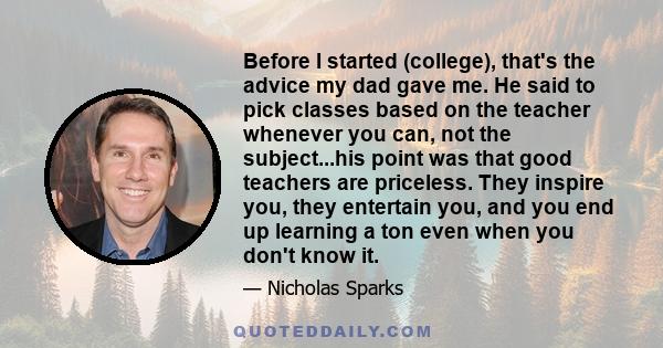 Before I started (college), that's the advice my dad gave me. He said to pick classes based on the teacher whenever you can, not the subject...his point was that good teachers are priceless. They inspire you, they