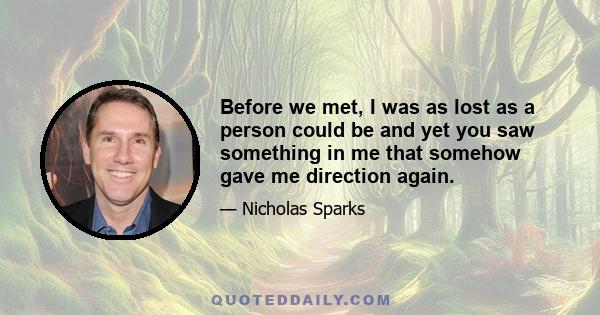 Before we met, I was as lost as a person could be and yet you saw something in me that somehow gave me direction again.