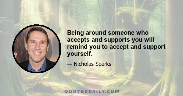 Being around someone who accepts and supports you will remind you to accept and support yourself.