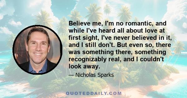 Believe me, I'm no romantic, and while I've heard all about love at first sight, I've never believed in it, and I still don't. But even so, there was something there, something recognizably real, and I couldn't look