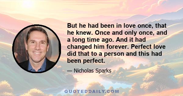 But he had been in love once, that he knew. Once and only once, and a long time ago. And it had changed him forever. Perfect love did that to a person and this had been perfect.