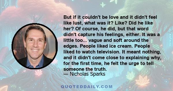 But if it couldn't be love and it didn't feel like lust, what was it? Like? Did he like her? Of course, he did, but that word didn't capture his feelings, either. It was a little too... vague and soft around the edges.