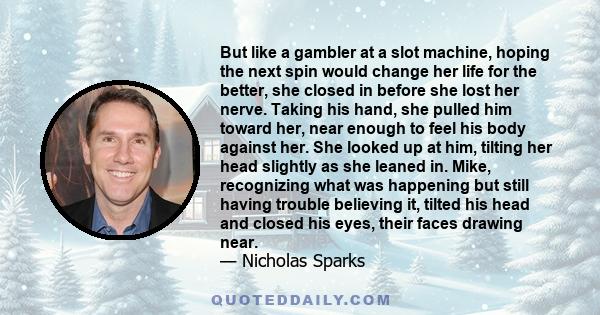 But like a gambler at a slot machine, hoping the next spin would change her life for the better, she closed in before she lost her nerve. Taking his hand, she pulled him toward her, near enough to feel his body against