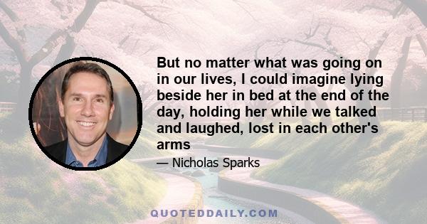 But no matter what was going on in our lives, I could imagine lying beside her in bed at the end of the day, holding her while we talked and laughed, lost in each other's arms