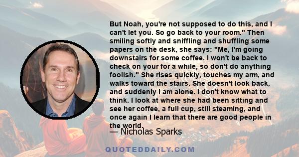 But Noah, you're not supposed to do this, and I can't let you. So go back to your room. Then smiling softly and sniffling and shuffling some papers on the desk, she says: Me, I'm going downstairs for some coffee. I