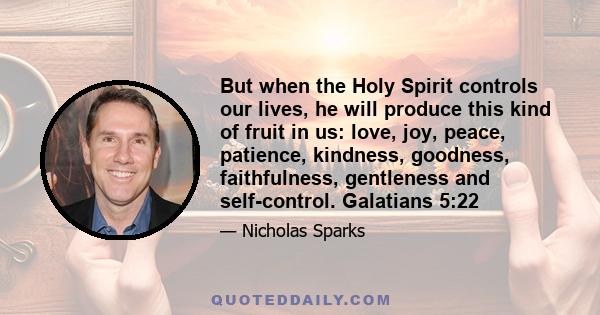 But when the Holy Spirit controls our lives, he will produce this kind of fruit in us: love, joy, peace, patience, kindness, goodness, faithfulness, gentleness and self-control. Galatians 5:22