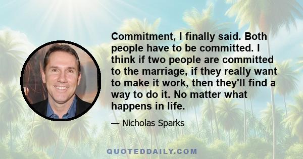 Commitment, I finally said. Both people have to be committed. I think if two people are committed to the marriage, if they really want to make it work, then they'll find a way to do it. No matter what happens in life.