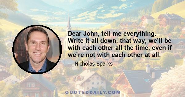 Dear John, tell me everything. Write it all down, that way, we’ll be with each other all the time, even if we’re not with each other at all.