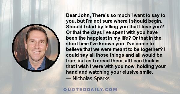 Dear John, There's so much I want to say to you, but I'm not sure where I should begin. Should I start by telling you that I love you? Or that the days I've spent with you have been the happiest in my life? Or that in