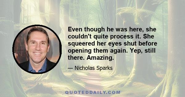 Even though he was here, she couldn't quite process it. She squeered her eyes shut before opening them again. Yep, still there. Amazing.