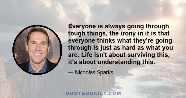 Everyone is always going through tough things, the irony in it is that everyone thinks what they're going through is just as hard as what you are. Life isn't about surviving this, it's about understanding this.