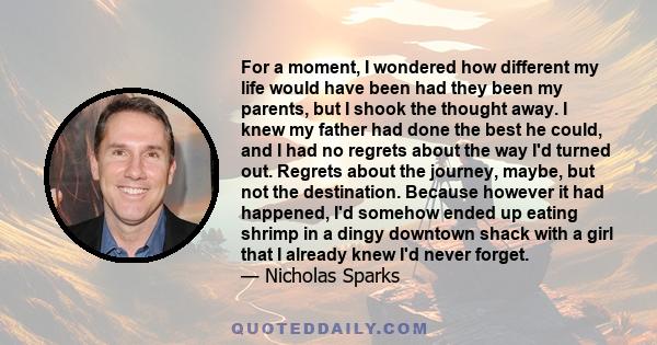 For a moment, I wondered how different my life would have been had they been my parents, but I shook the thought away. I knew my father had done the best he could, and I had no regrets about the way I'd turned out.