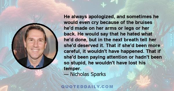 He always apologized, and sometimes he would even cry because of the bruises he'd made on her arms or legs or her back. He would say that he hated what he'd done, but in the next breath tell her she'd deserved it. That