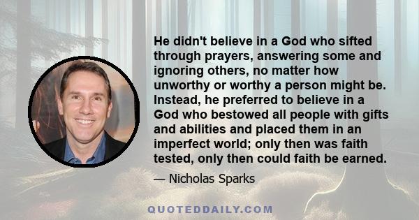 He didn't believe in a God who sifted through prayers, answering some and ignoring others, no matter how unworthy or worthy a person might be. Instead, he preferred to believe in a God who bestowed all people with gifts 