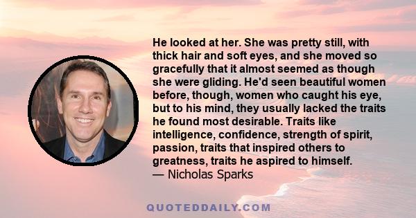 He looked at her. She was pretty still, with thick hair and soft eyes, and she moved so gracefully that it almost seemed as though she were gliding. He'd seen beautiful women before, though, women who caught his eye,