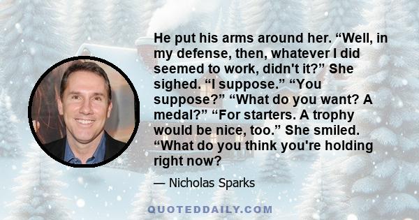 He put his arms around her. “Well, in my defense, then, whatever I did seemed to work, didn't it?” She sighed. “I suppose.” “You suppose?” “What do you want? A medal?” “For starters. A trophy would be nice, too.” She