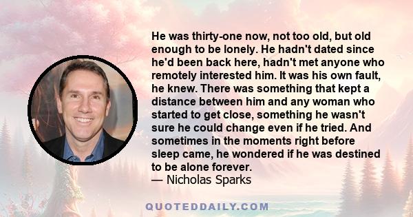 He was thirty-one now, not too old, but old enough to be lonely. He hadn't dated since he'd been back here, hadn't met anyone who remotely interested him. It was his own fault, he knew. There was something that kept a