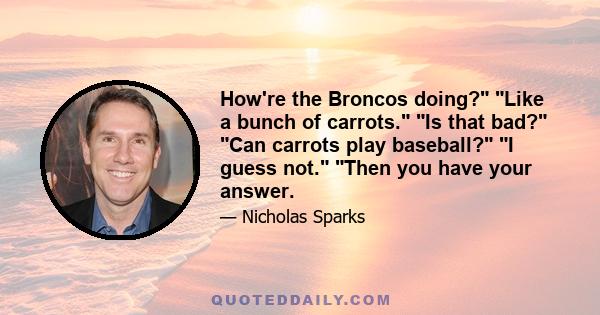 How're the Broncos doing? Like a bunch of carrots. Is that bad? Can carrots play baseball? I guess not. Then you have your answer.