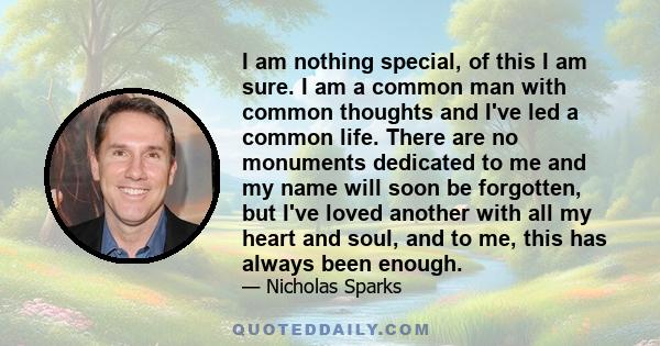 I am nothing special, of this I am sure. I am a common man with common thoughts and I've led a common life. There are no monuments dedicated to me and my name will soon be forgotten, but I've loved another with all my