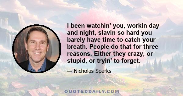 I been watchin' you, workin day and night, slavin so hard you barely have time to catch your breath. People do that for three reasons. Either they crazy, or stupid, or tryin' to forget.