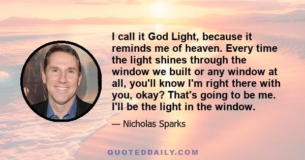 I call it God Light, because it reminds me of heaven. Every time the light shines through the window we built or any window at all, you'll know I'm right there with you, okay? That's going to be me. I'll be the light in 