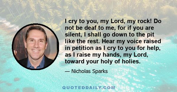 I cry to you, my Lord, my rock! Do not be deaf to me, for if you are silent, I shall go down to the pit like the rest. Hear my voice raised in petition as I cry to you for help, as I raise my hands, my Lord, toward your 