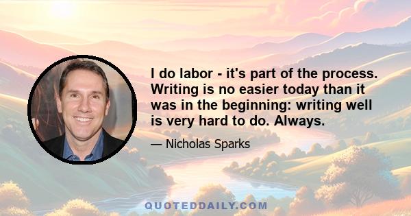 I do labor - it's part of the process. Writing is no easier today than it was in the beginning: writing well is very hard to do. Always.