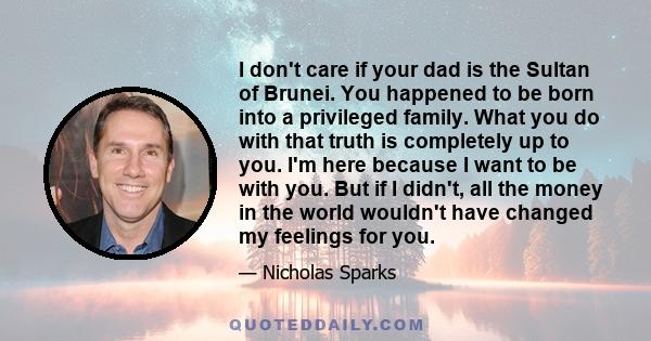 I don't care if your dad is the Sultan of Brunei. You happened to be born into a privileged family. What you do with that truth is completely up to you. I'm here because I want to be with you. But if I didn't, all the