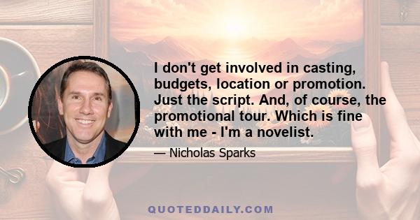 I don't get involved in casting, budgets, location or promotion. Just the script. And, of course, the promotional tour. Which is fine with me - I'm a novelist.