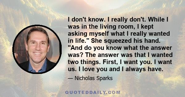 I don't know. I really don't. While I was in the living room, I kept asking myself what I really wanted in life. She squeezed his hand. And do you know what the answer was? The answer was that I wanted two things.