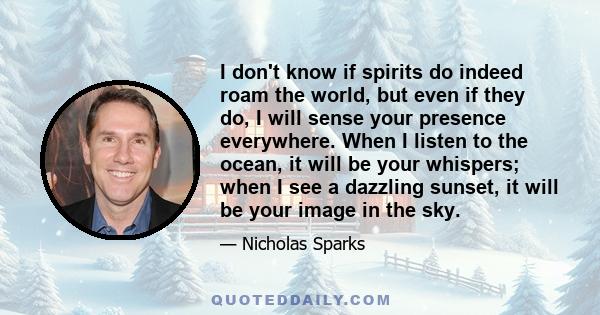 I don't know if spirits do indeed roam the world, but even if they do, I will sense your presence everywhere. When I listen to the ocean, it will be your whispers; when I see a dazzling sunset, it will be your image in