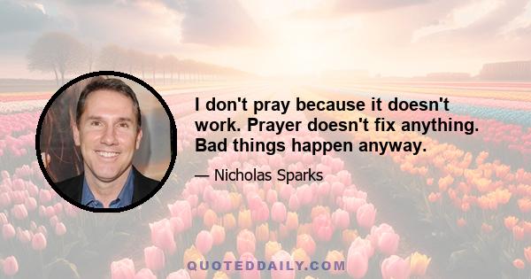 I don't pray because it doesn't work. Prayer doesn't fix anything. Bad things happen anyway.