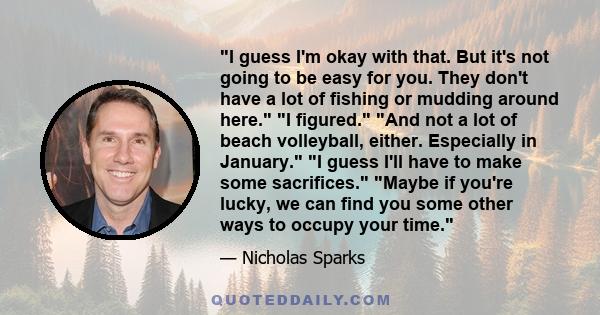 I guess I'm okay with that. But it's not going to be easy for you. They don't have a lot of fishing or mudding around here. I figured. And not a lot of beach volleyball, either. Especially in January. I guess I'll have