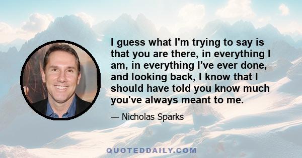 I guess what I'm trying to say is that you are there, in everything I am, in everything I've ever done, and looking back, I know that I should have told you know much you've always meant to me.